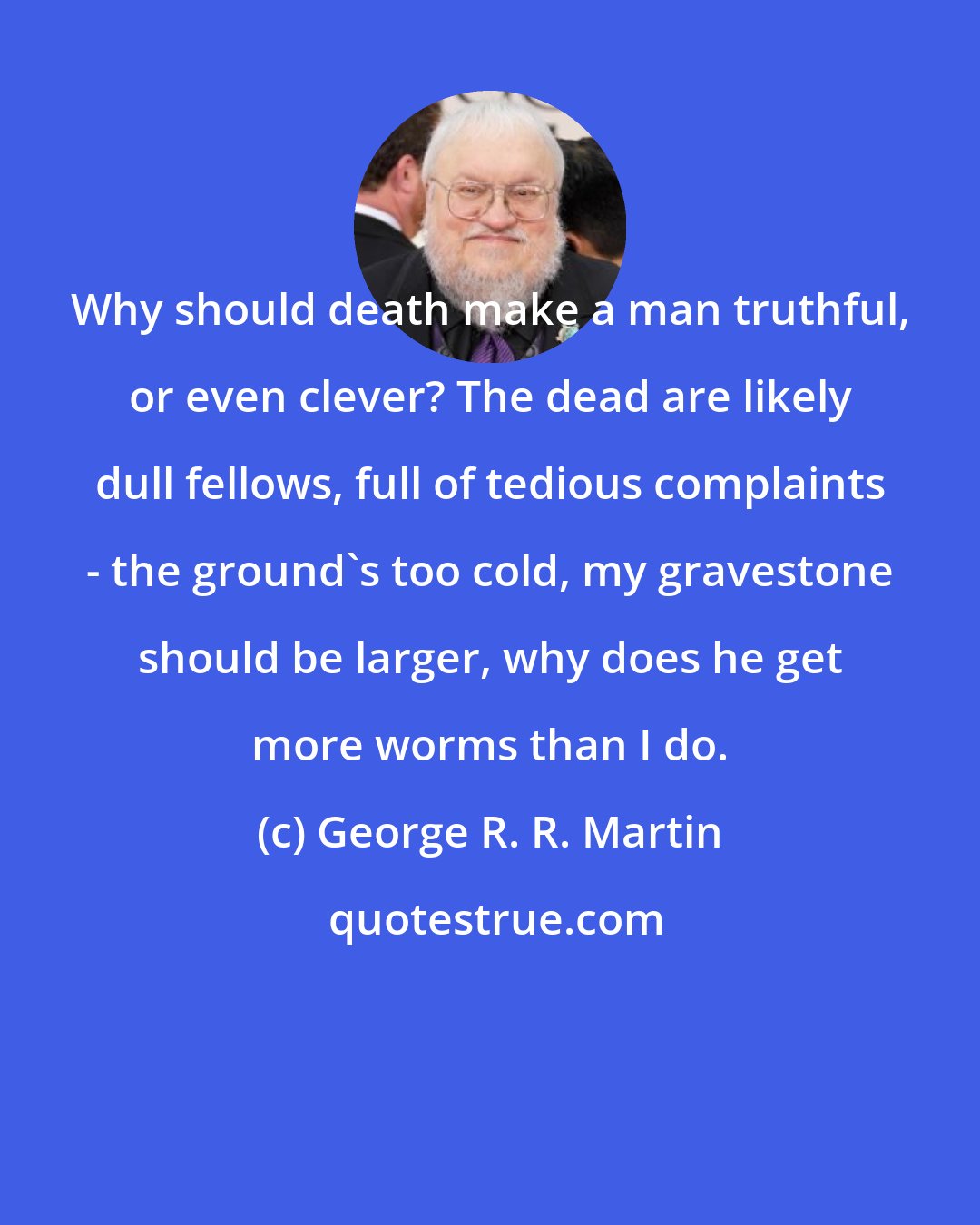 George R. R. Martin: Why should death make a man truthful, or even clever? The dead are likely dull fellows, full of tedious complaints - the ground's too cold, my gravestone should be larger, why does he get more worms than I do.