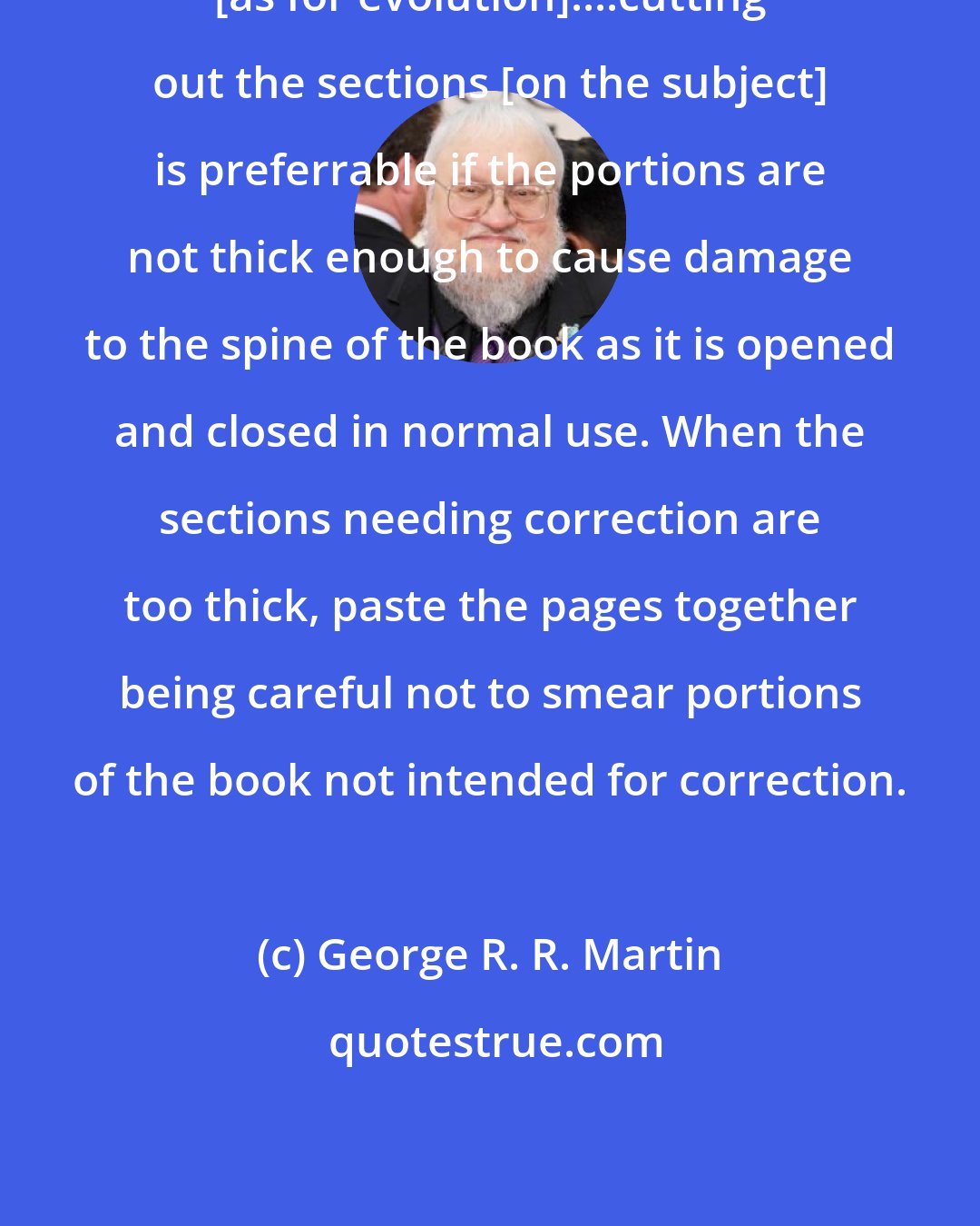 George R. R. Martin: [as for evolution]....cutting out the sections [on the subject] is preferrable if the portions are not thick enough to cause damage to the spine of the book as it is opened and closed in normal use. When the sections needing correction are too thick, paste the pages together being careful not to smear portions of the book not intended for correction.