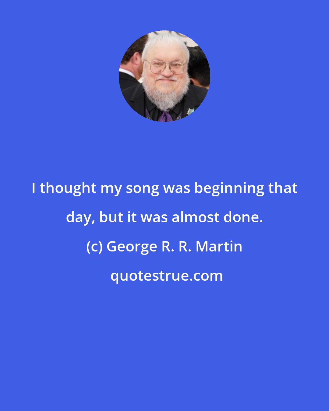 George R. R. Martin: I thought my song was beginning that day, but it was almost done.