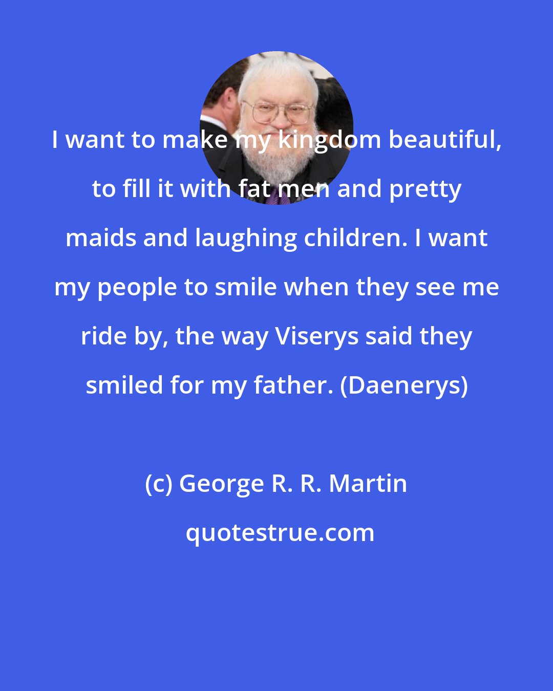 George R. R. Martin: I want to make my kingdom beautiful, to fill it with fat men and pretty maids and laughing children. I want my people to smile when they see me ride by, the way Viserys said they smiled for my father. (Daenerys)