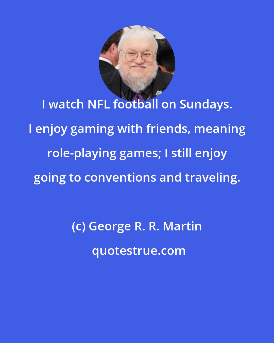 George R. R. Martin: I watch NFL football on Sundays. I enjoy gaming with friends, meaning role-playing games; I still enjoy going to conventions and traveling.
