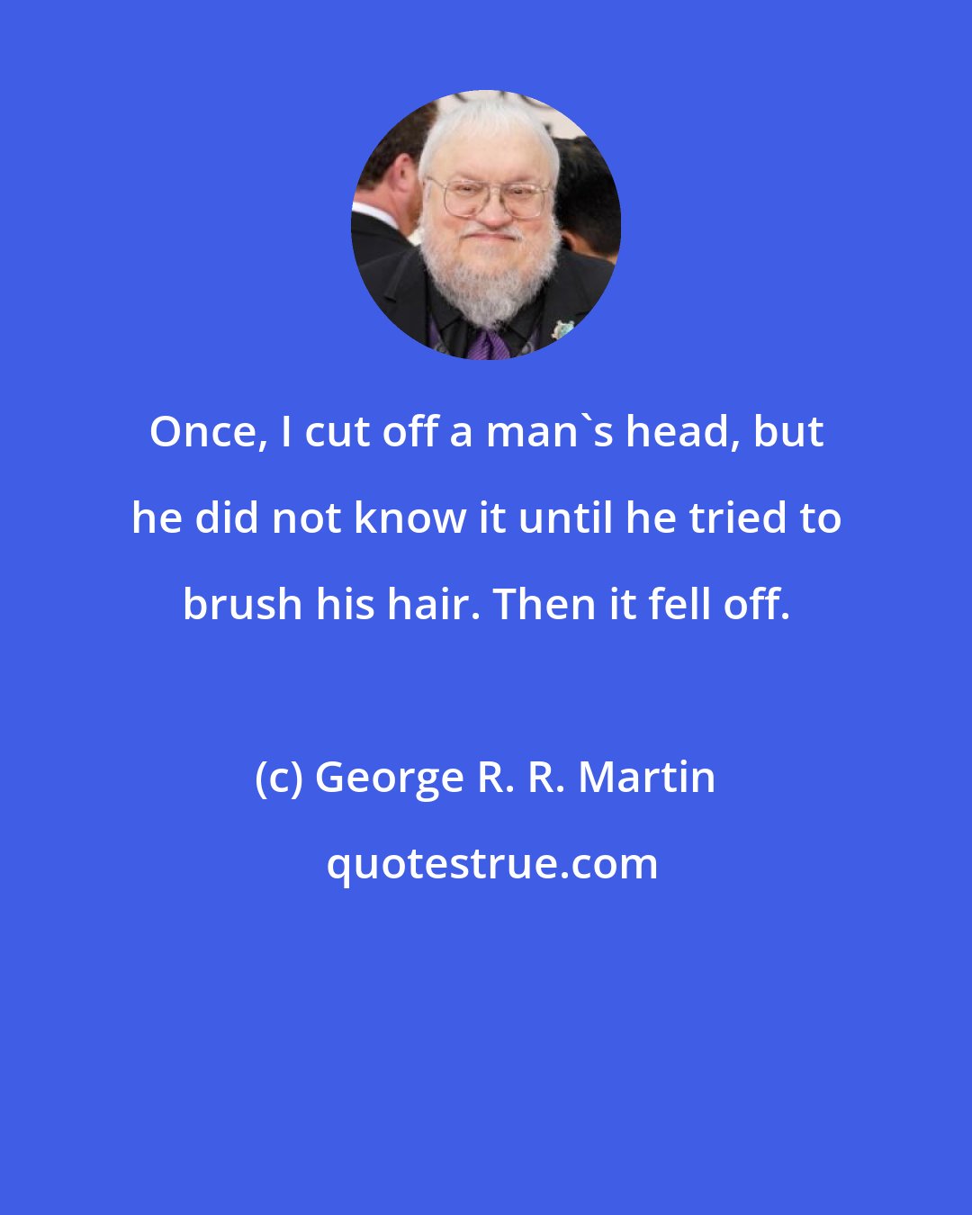 George R. R. Martin: Once, I cut off a man's head, but he did not know it until he tried to brush his hair. Then it fell off.