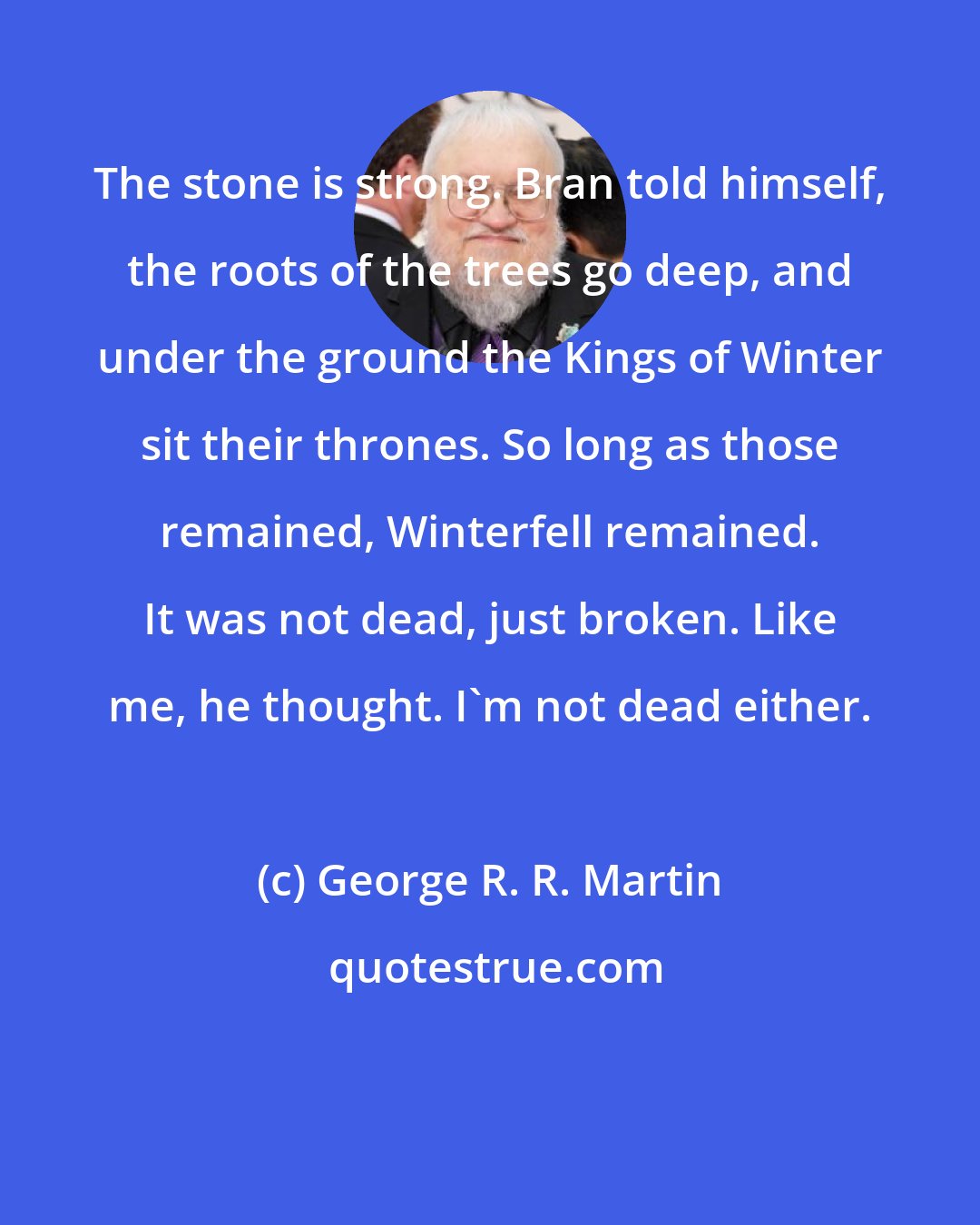 George R. R. Martin: The stone is strong. Bran told himself, the roots of the trees go deep, and under the ground the Kings of Winter sit their thrones. So long as those remained, Winterfell remained. It was not dead, just broken. Like me, he thought. I'm not dead either.