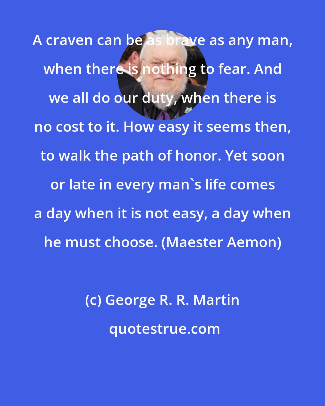 George R. R. Martin: A craven can be as brave as any man, when there is nothing to fear. And we all do our duty, when there is no cost to it. How easy it seems then, to walk the path of honor. Yet soon or late in every man's life comes a day when it is not easy, a day when he must choose. (Maester Aemon)