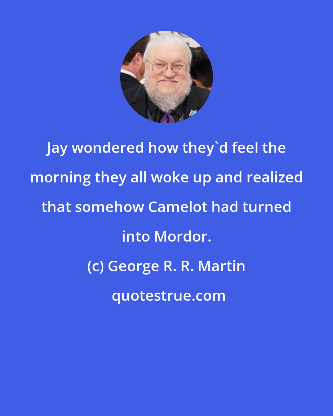 George R. R. Martin: Jay wondered how they'd feel the morning they all woke up and realized that somehow Camelot had turned into Mordor.