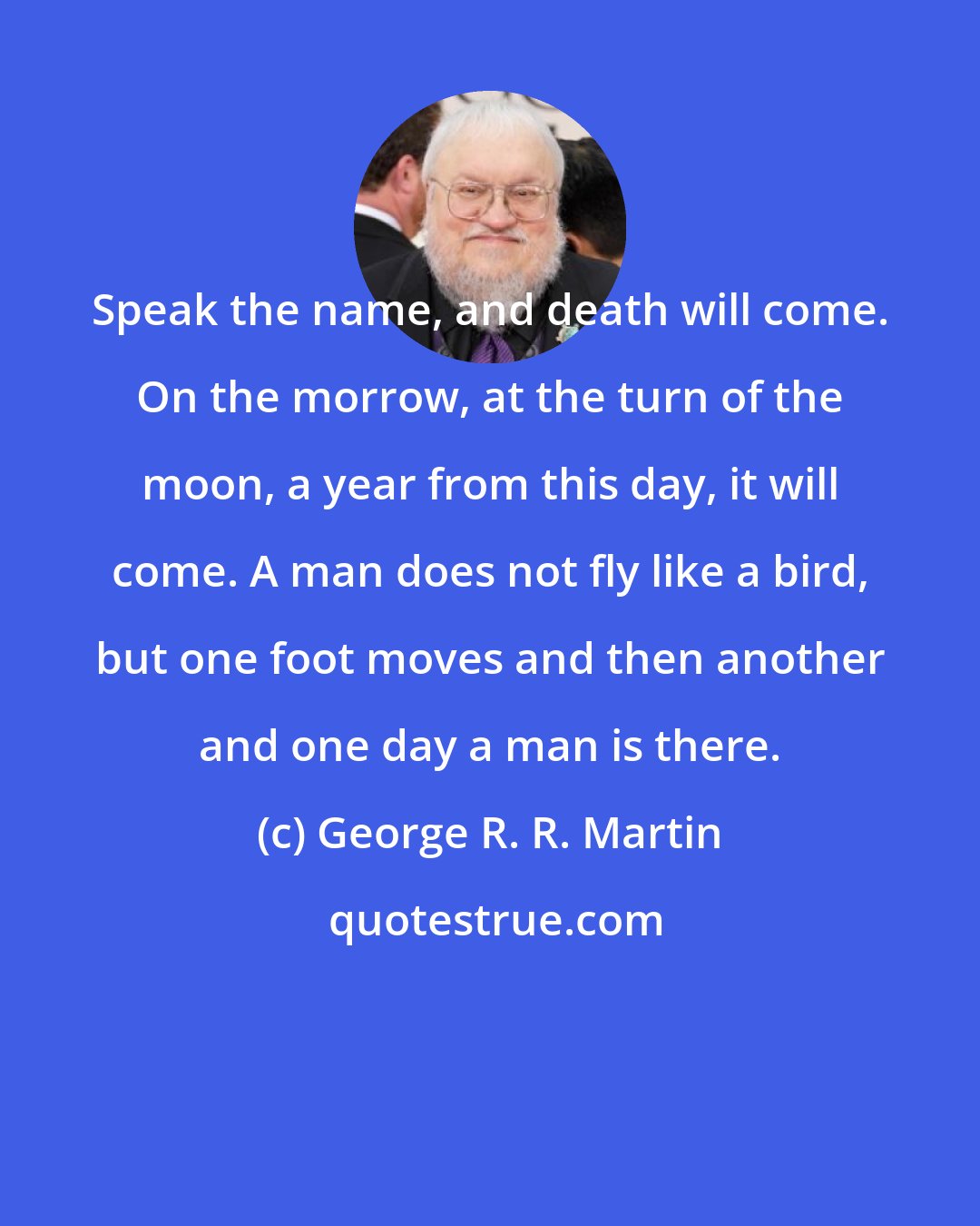 George R. R. Martin: Speak the name, and death will come. On the morrow, at the turn of the moon, a year from this day, it will come. A man does not fly like a bird, but one foot moves and then another and one day a man is there.