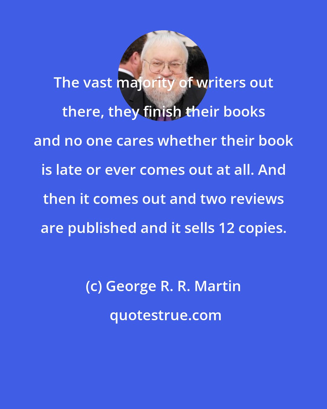 George R. R. Martin: The vast majority of writers out there, they finish their books and no one cares whether their book is late or ever comes out at all. And then it comes out and two reviews are published and it sells 12 copies.