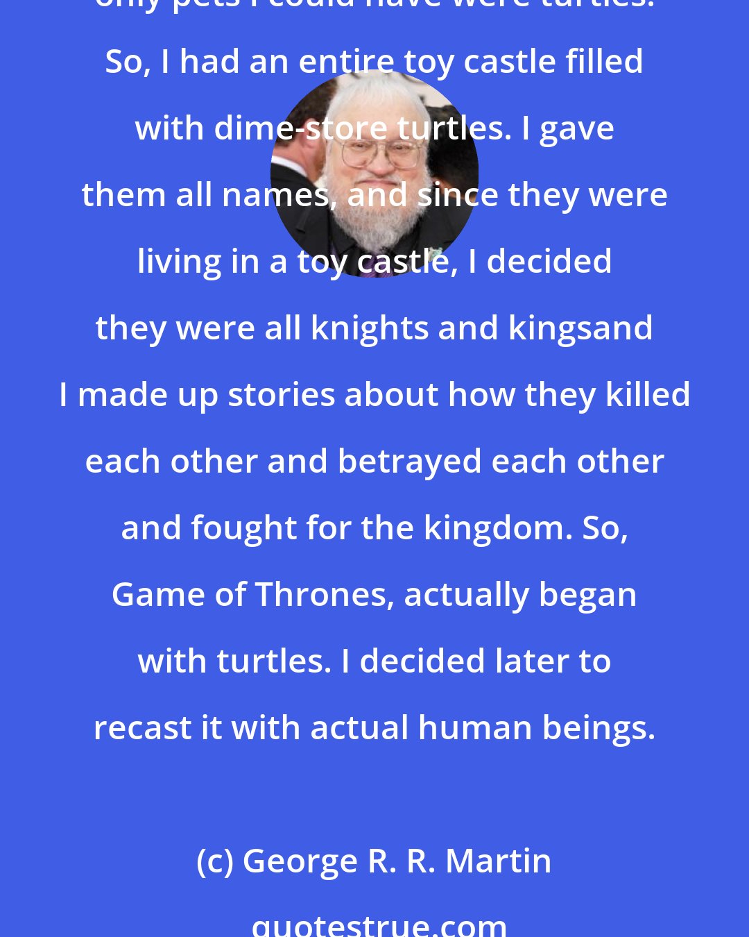 George R. R. Martin: Turtles have always been my sigil, I suppose. When I was a kid, growing up in Bayonne, NJ, I lived in a federal housing project, and we were not allowed to have a dog or cats. The only pets I could have were turtles. So, I had an entire toy castle filled with dime-store turtles. I gave them all names, and since they were living in a toy castle, I decided they were all knights and kingsand I made up stories about how they killed each other and betrayed each other and fought for the kingdom. So, Game of Thrones, actually began with turtles. I decided later to recast it with actual human beings.