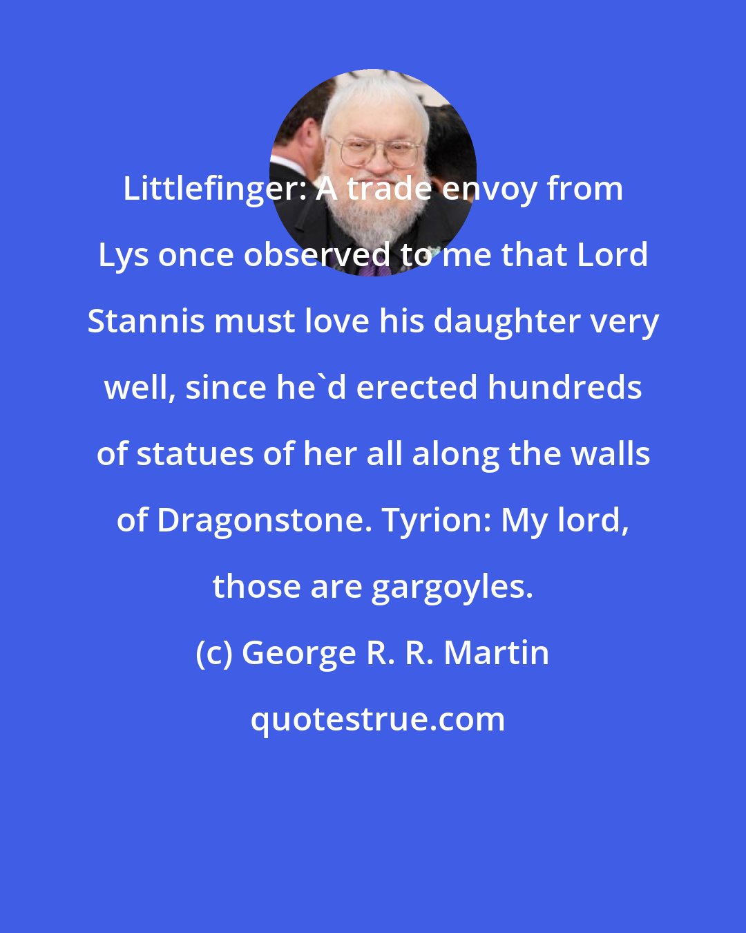 George R. R. Martin: Littlefinger: A trade envoy from Lys once observed to me that Lord Stannis must love his daughter very well, since he'd erected hundreds of statues of her all along the walls of Dragonstone. Tyrion: My lord, those are gargoyles.