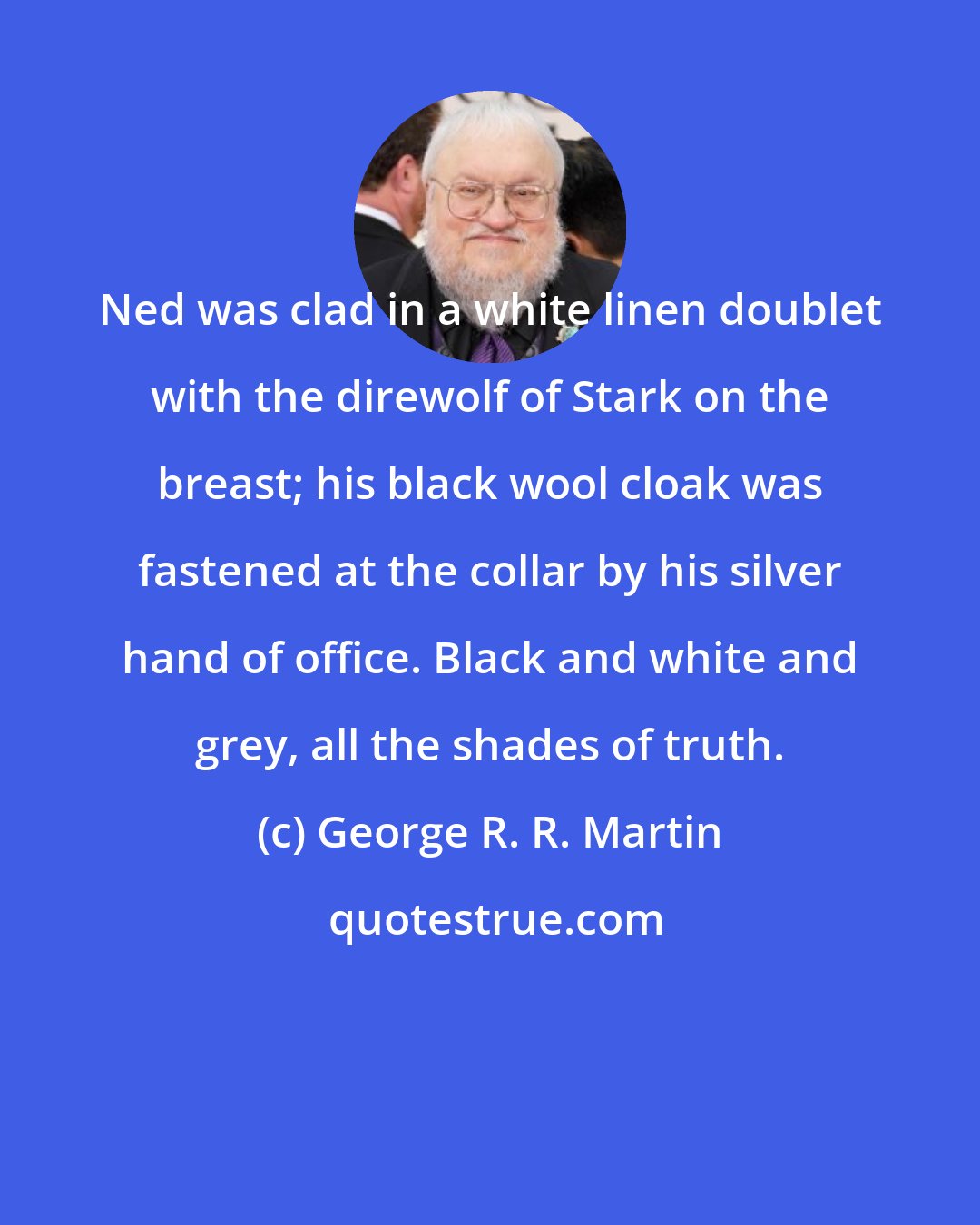George R. R. Martin: Ned was clad in a white linen doublet with the direwolf of Stark on the breast; his black wool cloak was fastened at the collar by his silver hand of office. Black and white and grey, all the shades of truth.