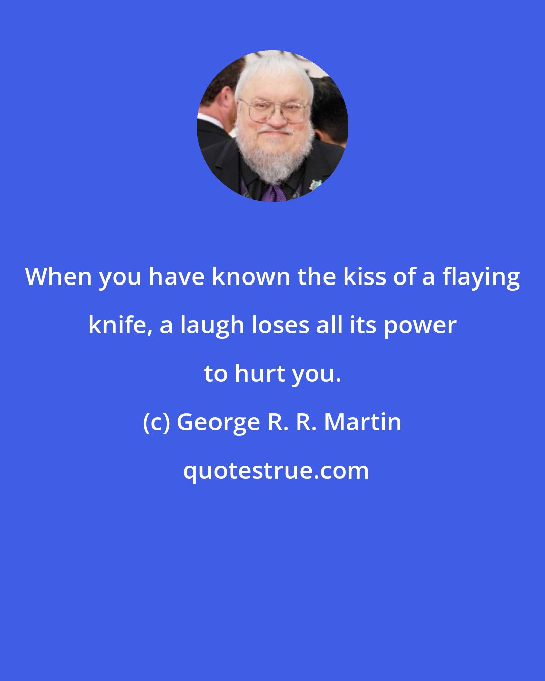 George R. R. Martin: When you have known the kiss of a flaying knife, a laugh loses all its power to hurt you.