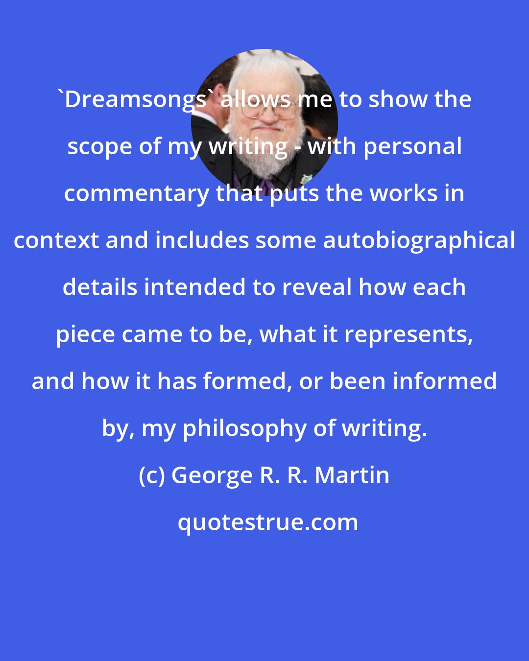 George R. R. Martin: 'Dreamsongs' allows me to show the scope of my writing - with personal commentary that puts the works in context and includes some autobiographical details intended to reveal how each piece came to be, what it represents, and how it has formed, or been informed by, my philosophy of writing.