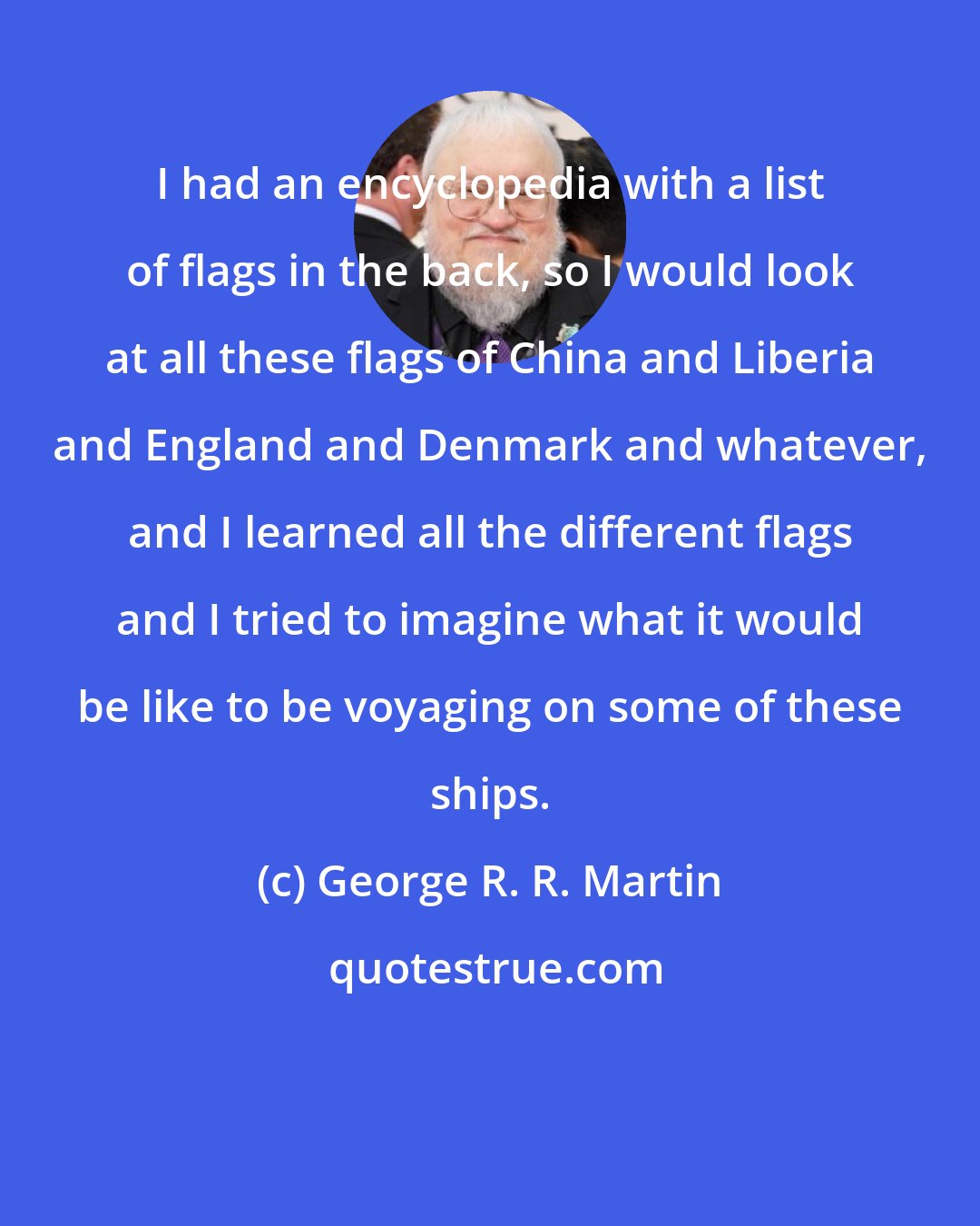 George R. R. Martin: I had an encyclopedia with a list of flags in the back, so I would look at all these flags of China and Liberia and England and Denmark and whatever, and I learned all the different flags and I tried to imagine what it would be like to be voyaging on some of these ships.