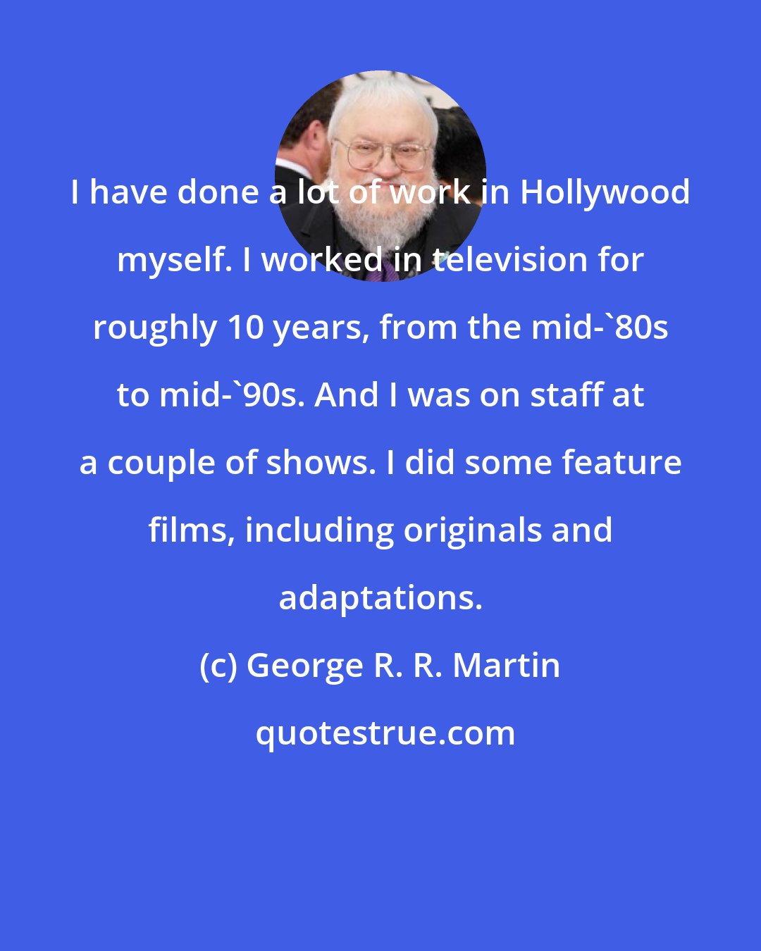 George R. R. Martin: I have done a lot of work in Hollywood myself. I worked in television for roughly 10 years, from the mid-'80s to mid-'90s. And I was on staff at a couple of shows. I did some feature films, including originals and adaptations.