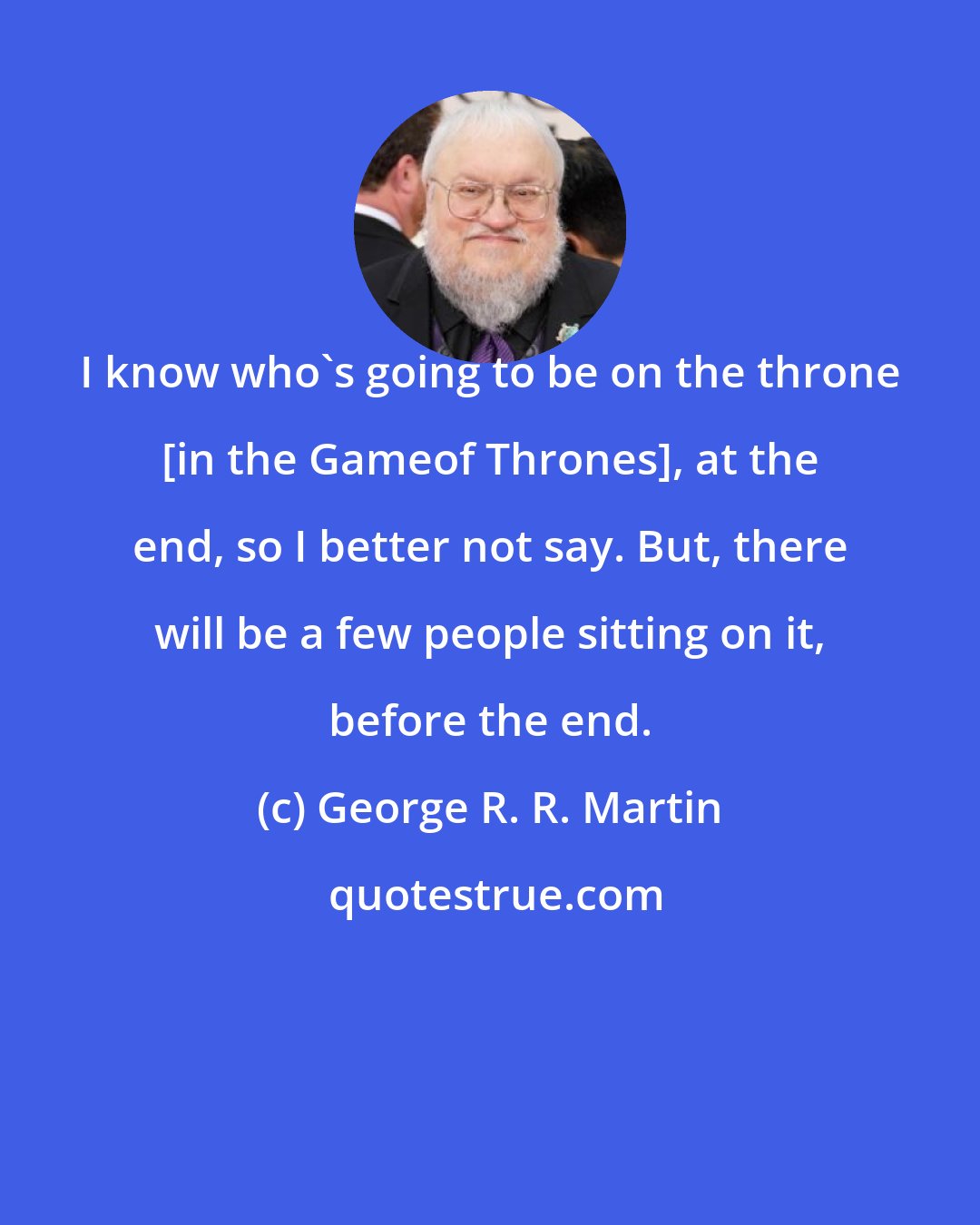 George R. R. Martin: I know who's going to be on the throne [in the Gameof Thrones], at the end, so I better not say. But, there will be a few people sitting on it, before the end.