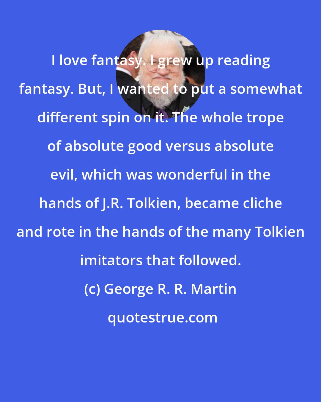 George R. R. Martin: I love fantasy. I grew up reading fantasy. But, I wanted to put a somewhat different spin on it. The whole trope of absolute good versus absolute evil, which was wonderful in the hands of J.R. Tolkien, became cliche and rote in the hands of the many Tolkien imitators that followed.