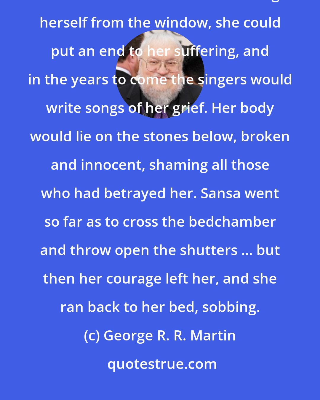 George R. R. Martin: Perhaps I will die too, she told herself, and the thought did not seem so terrible to her. If she flung herself from the window, she could put an end to her suffering, and in the years to come the singers would write songs of her grief. Her body would lie on the stones below, broken and innocent, shaming all those who had betrayed her. Sansa went so far as to cross the bedchamber and throw open the shutters ... but then her courage left her, and she ran back to her bed, sobbing.