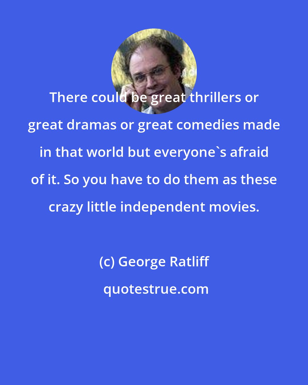 George Ratliff: There could be great thrillers or great dramas or great comedies made in that world but everyone's afraid of it. So you have to do them as these crazy little independent movies.