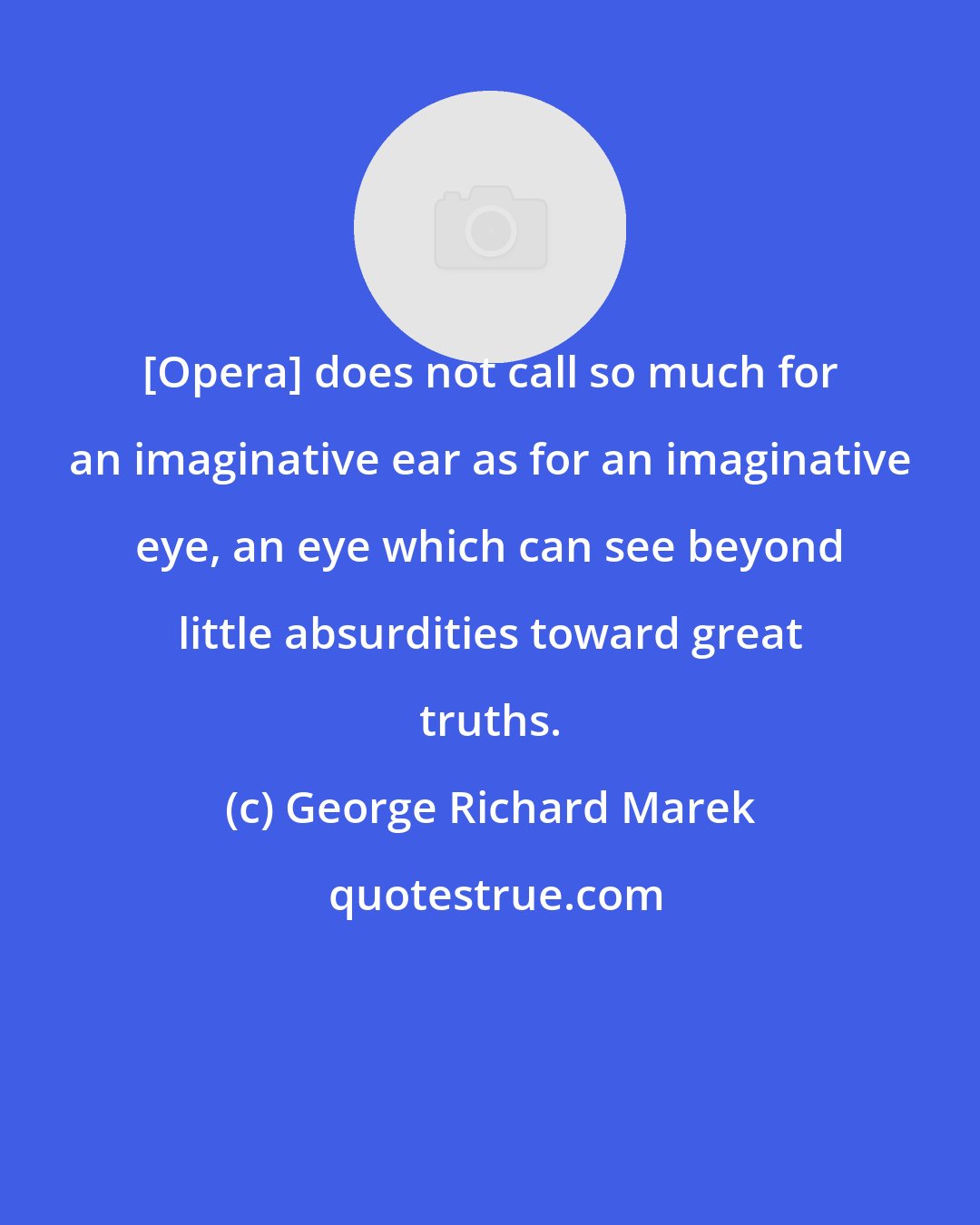 George Richard Marek: [Opera] does not call so much for an imaginative ear as for an imaginative eye, an eye which can see beyond little absurdities toward great truths.
