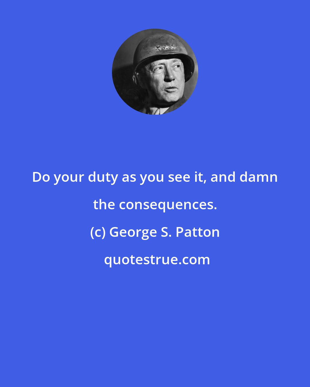 George S. Patton: Do your duty as you see it, and damn the consequences.