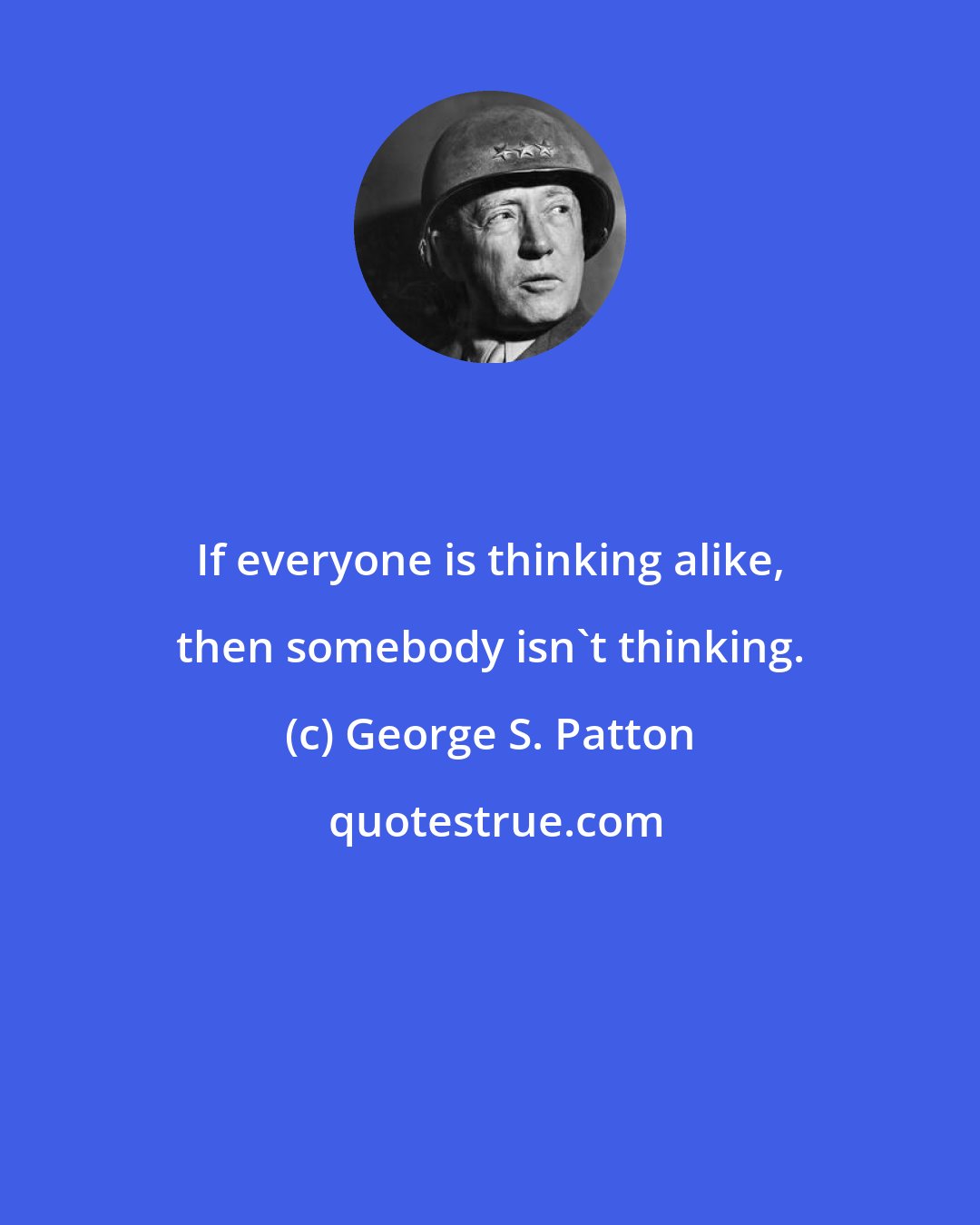George S. Patton: If everyone is thinking alike, then somebody isn't thinking.