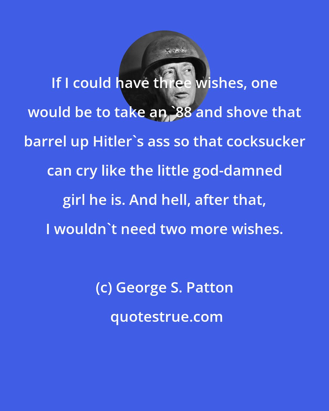 George S. Patton: If I could have three wishes, one would be to take an '88 and shove that barrel up Hitler's ass so that cocksucker can cry like the little god-damned girl he is. And hell, after that, I wouldn't need two more wishes.