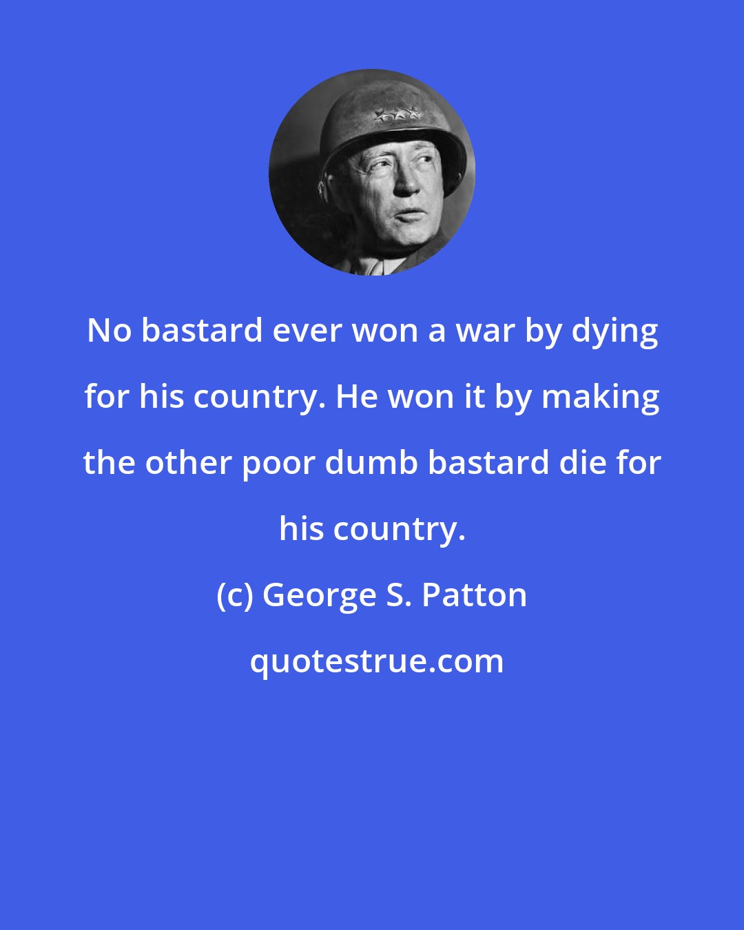 George S. Patton: No bastard ever won a war by dying for his country. He won it by making the other poor dumb bastard die for his country.