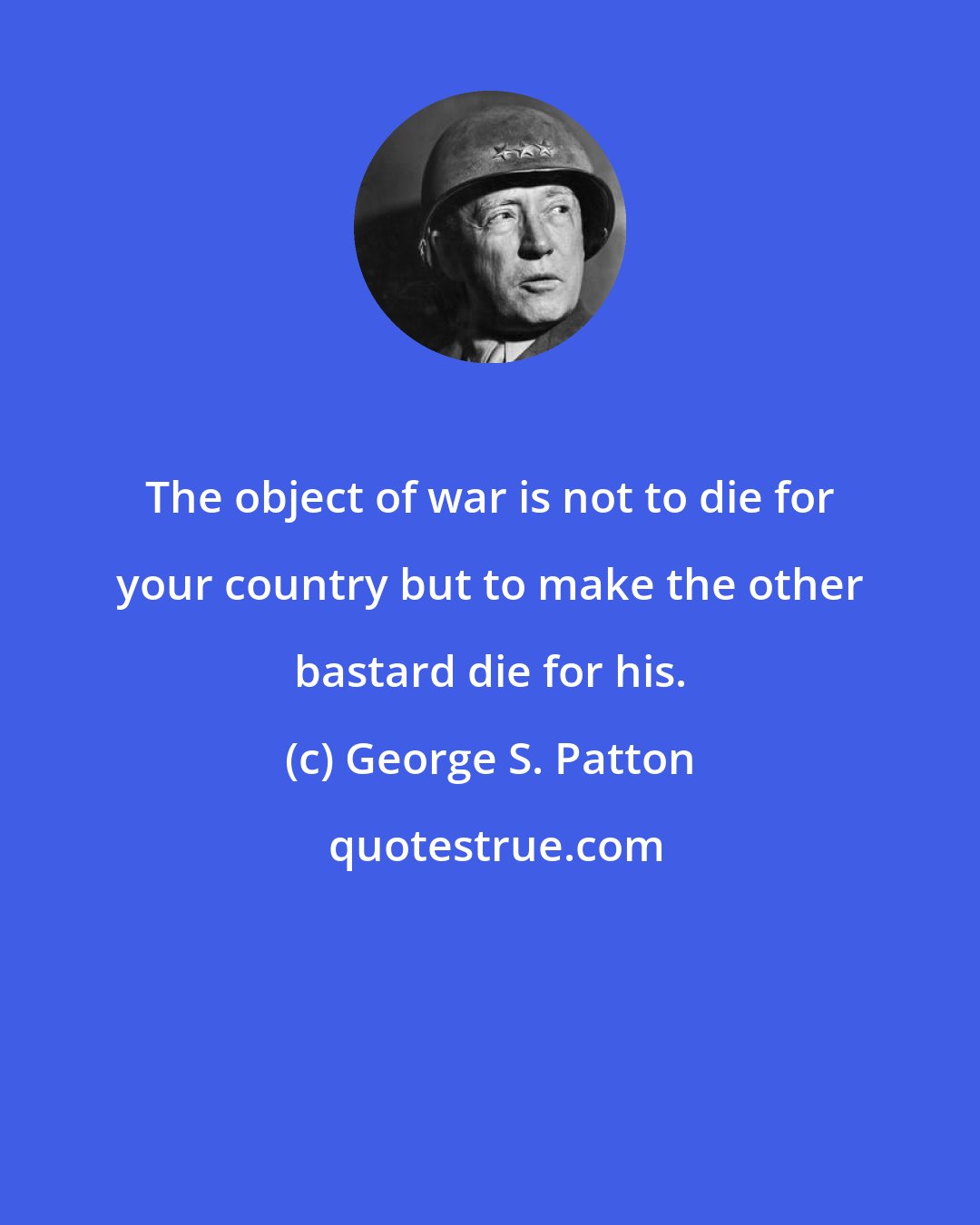 George S. Patton: The object of war is not to die for your country but to make the other bastard die for his.