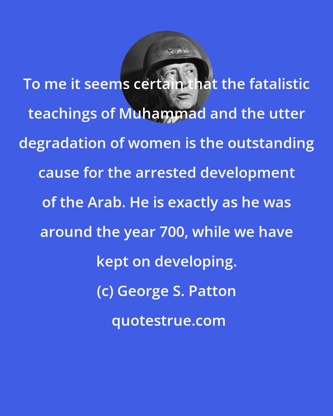 George S. Patton: To me it seems certain that the fatalistic teachings of Muhammad and the utter degradation of women is the outstanding cause for the arrested development of the Arab. He is exactly as he was around the year 700, while we have kept on developing.