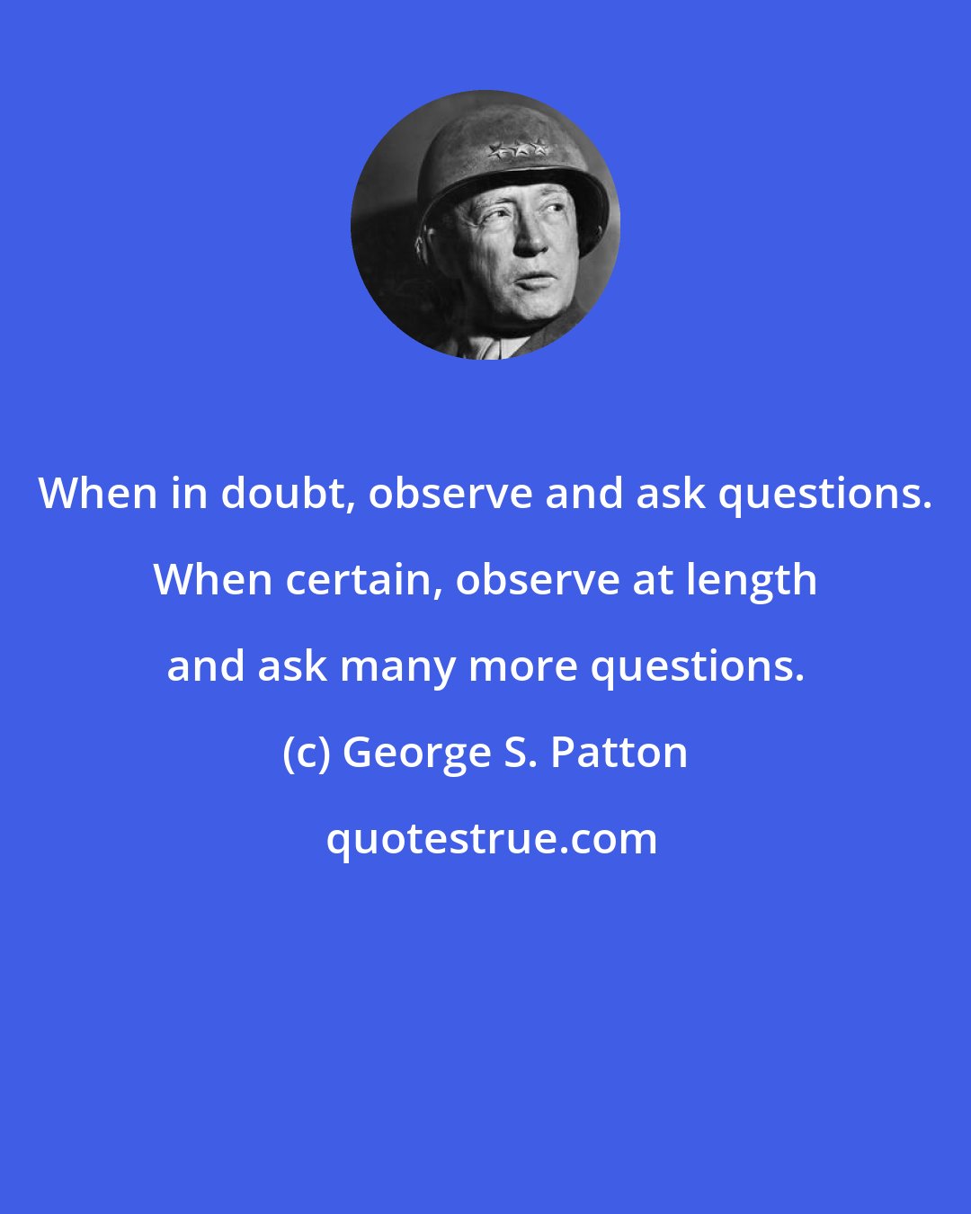 George S. Patton: When in doubt, observe and ask questions. When certain, observe at length and ask many more questions.