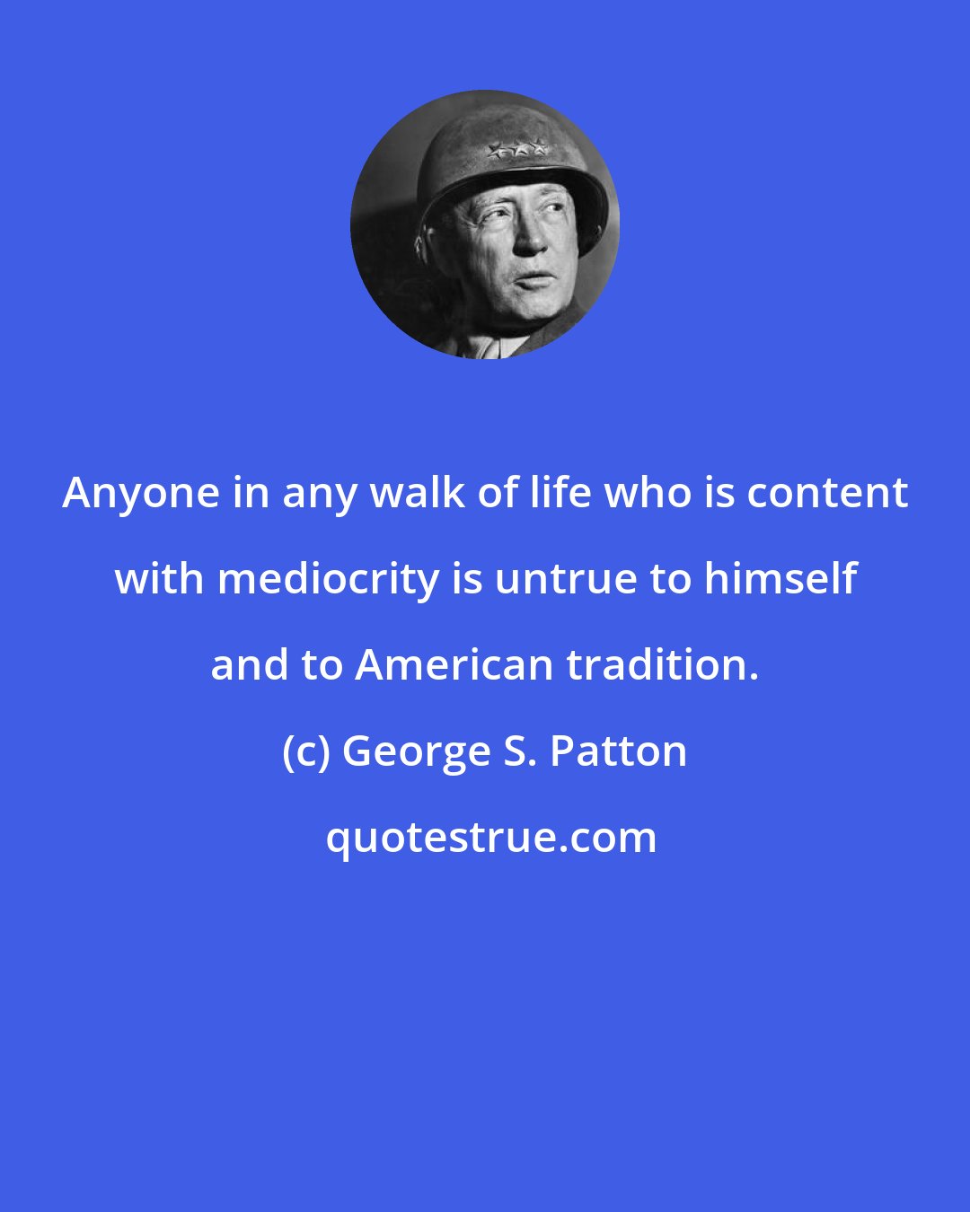 George S. Patton: Anyone in any walk of life who is content with mediocrity is untrue to himself and to American tradition.