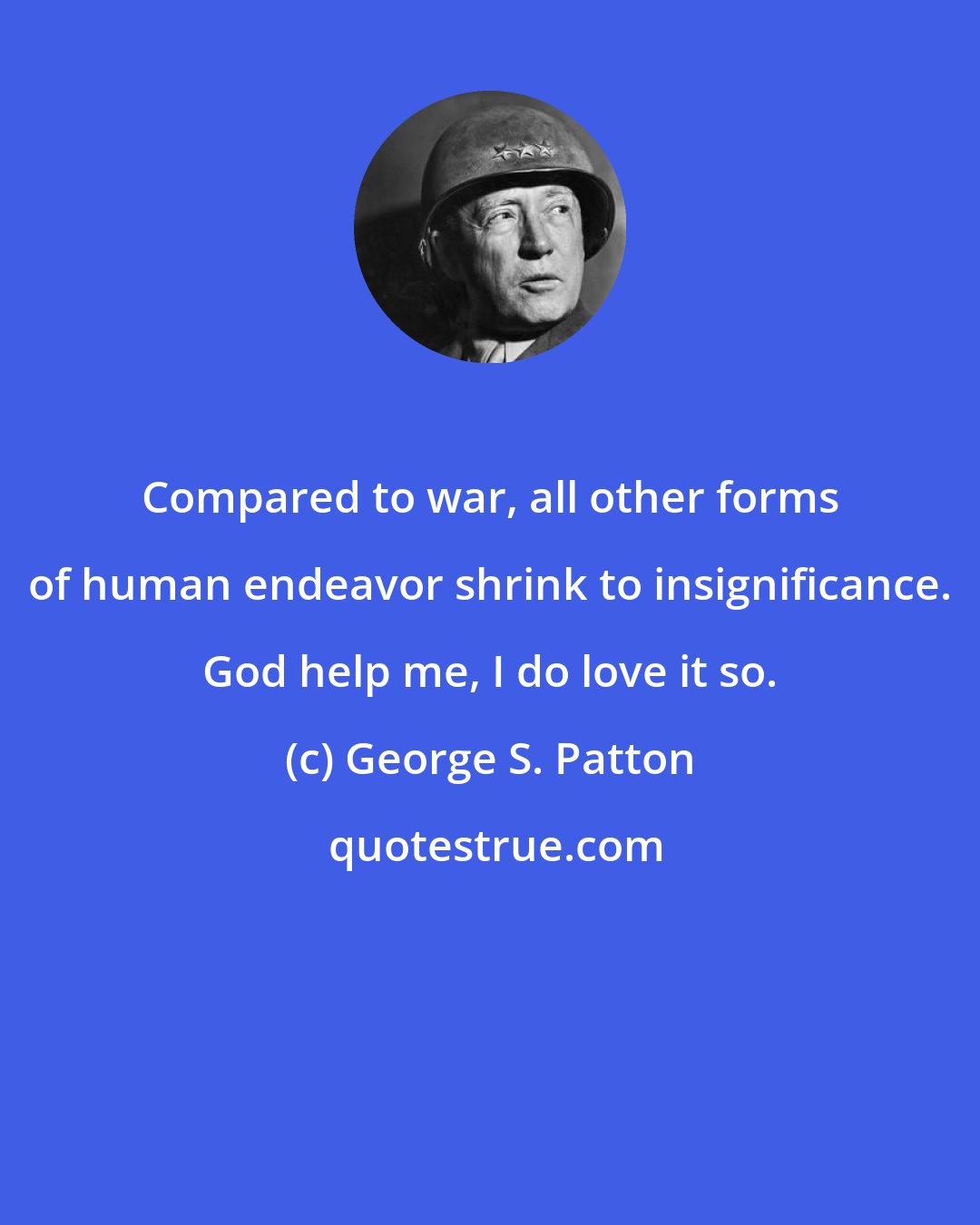 George S. Patton: Compared to war, all other forms of human endeavor shrink to insignificance. God help me, I do love it so.