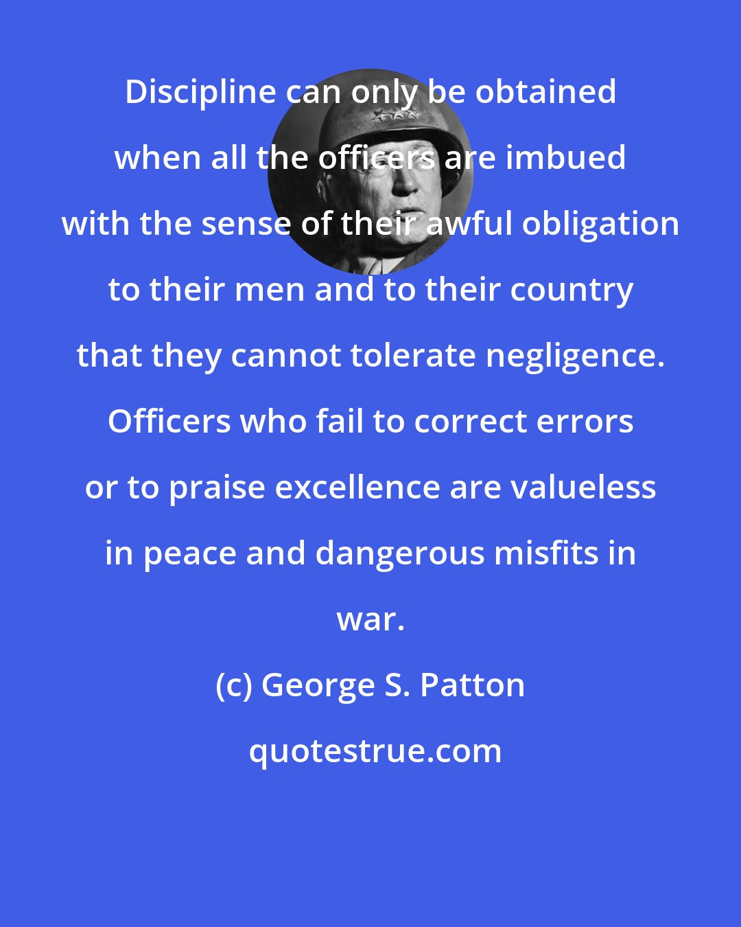 George S. Patton: Discipline can only be obtained when all the officers are imbued with the sense of their awful obligation to their men and to their country that they cannot tolerate negligence. Officers who fail to correct errors or to praise excellence are valueless in peace and dangerous misfits in war.