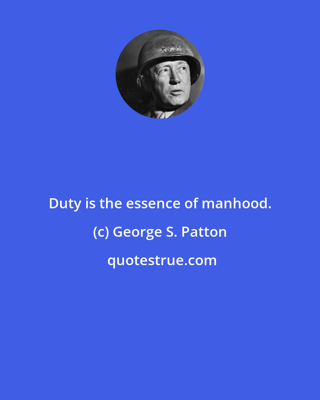 George S. Patton: Duty is the essence of manhood.