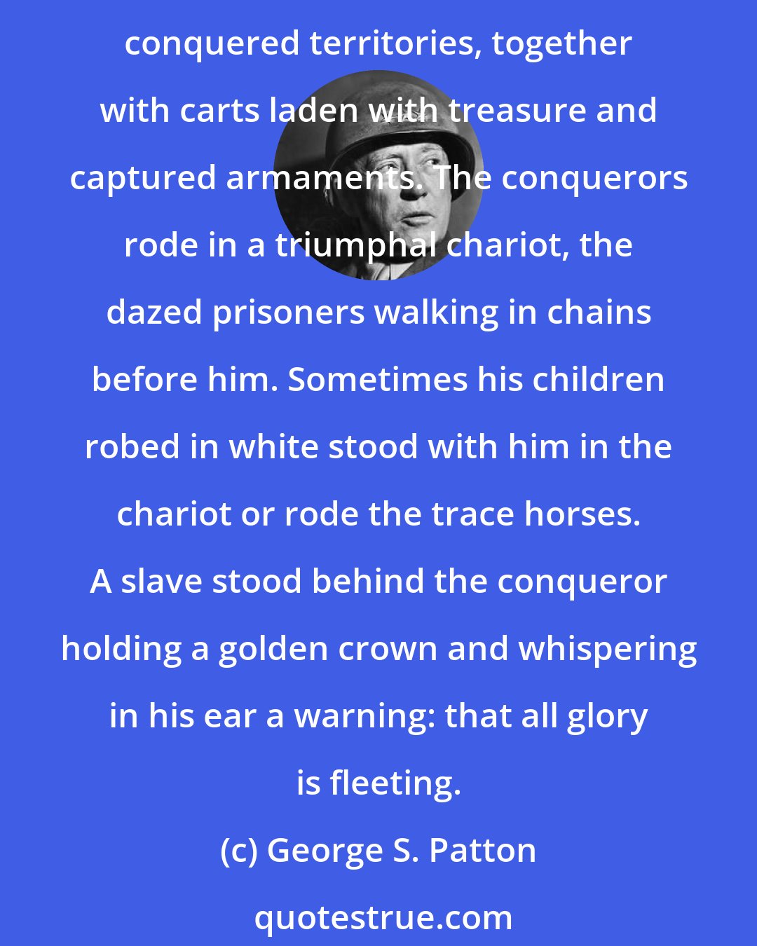 George S. Patton: For over a thousand years Roman conquerors returning from the wars enjoyed the honor of triumph, a tumultuous parade. In the procession came trumpeteers, musicians and strange animals from conquered territories, together with carts laden with treasure and captured armaments. The conquerors rode in a triumphal chariot, the dazed prisoners walking in chains before him. Sometimes his children robed in white stood with him in the chariot or rode the trace horses. A slave stood behind the conqueror holding a golden crown and whispering in his ear a warning: that all glory is fleeting.