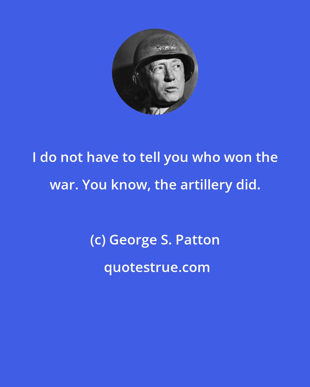 George S. Patton: I do not have to tell you who won the war. You know, the artillery did.