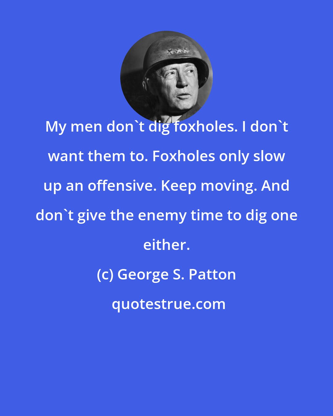 George S. Patton: My men don't dig foxholes. I don't want them to. Foxholes only slow up an offensive. Keep moving. And don't give the enemy time to dig one either.