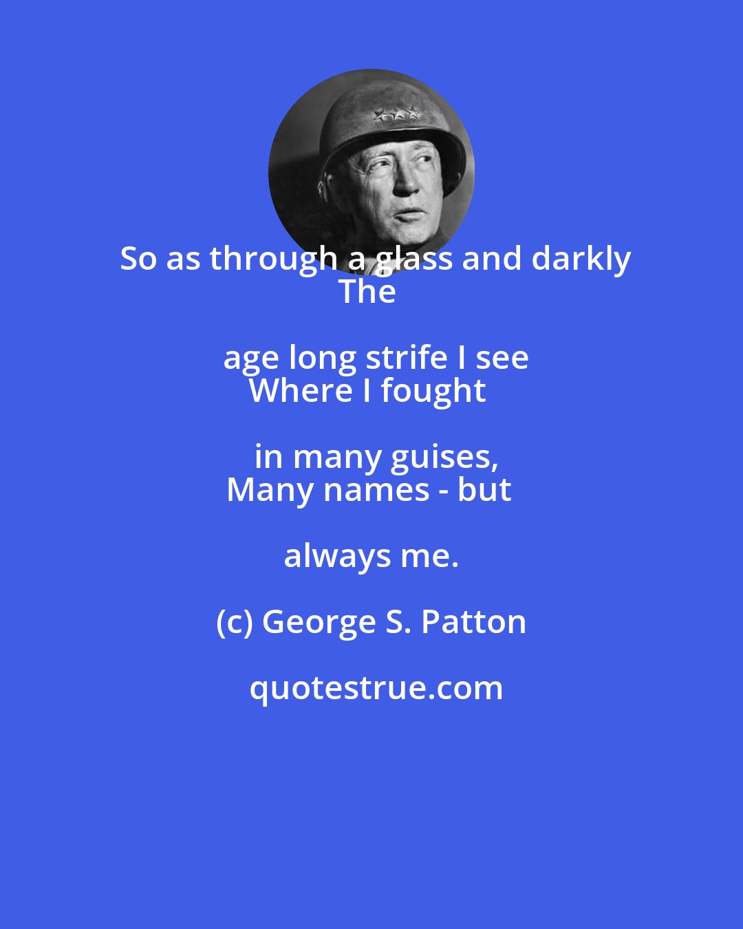 George S. Patton: So as through a glass and darkly
The age long strife I see
Where I fought in many guises,
Many names - but always me.
