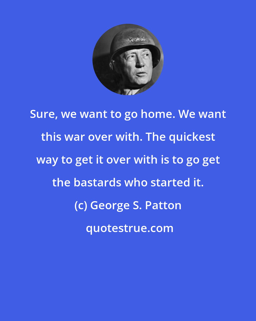 George S. Patton: Sure, we want to go home. We want this war over with. The quickest way to get it over with is to go get the bastards who started it.