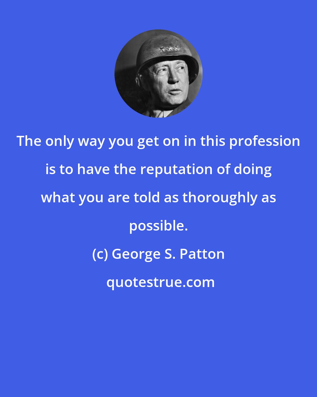 George S. Patton: The only way you get on in this profession is to have the reputation of doing what you are told as thoroughly as possible.