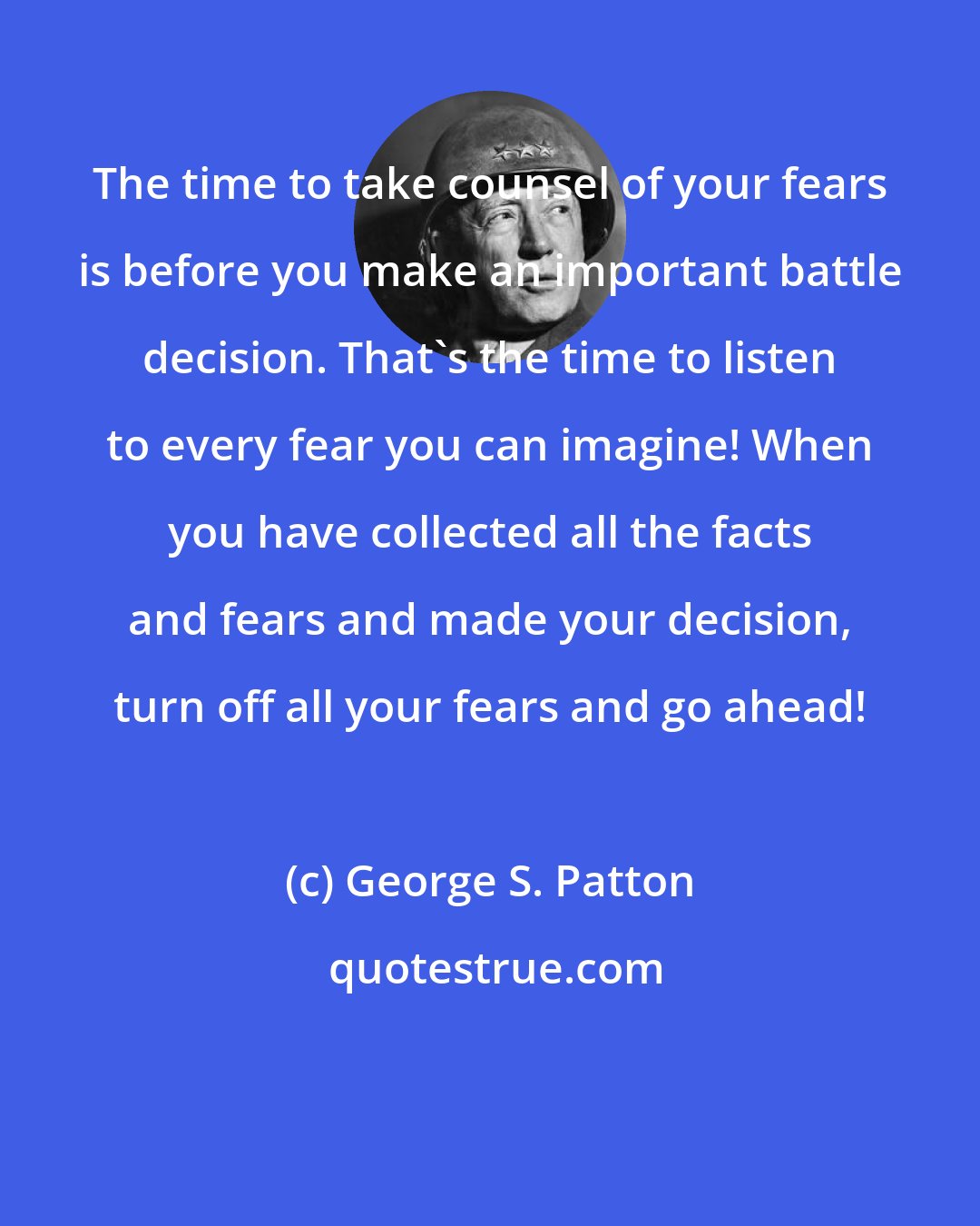 George S. Patton: The time to take counsel of your fears is before you make an important battle decision. That's the time to listen to every fear you can imagine! When you have collected all the facts and fears and made your decision, turn off all your fears and go ahead!