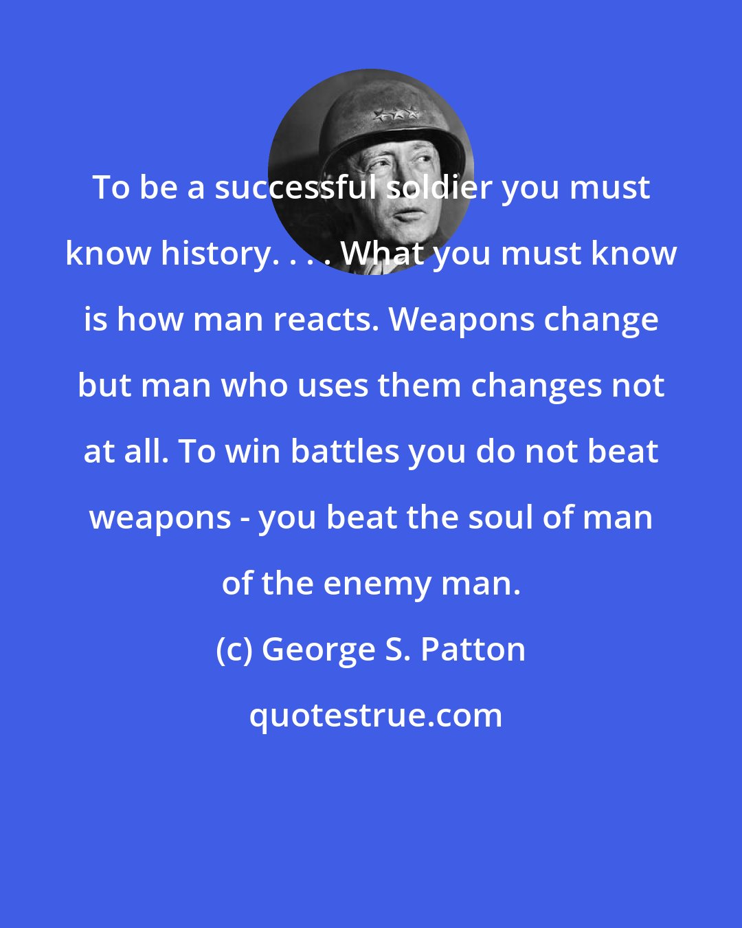 George S. Patton: To be a successful soldier you must know history. . . . What you must know is how man reacts. Weapons change but man who uses them changes not at all. To win battles you do not beat weapons - you beat the soul of man of the enemy man.