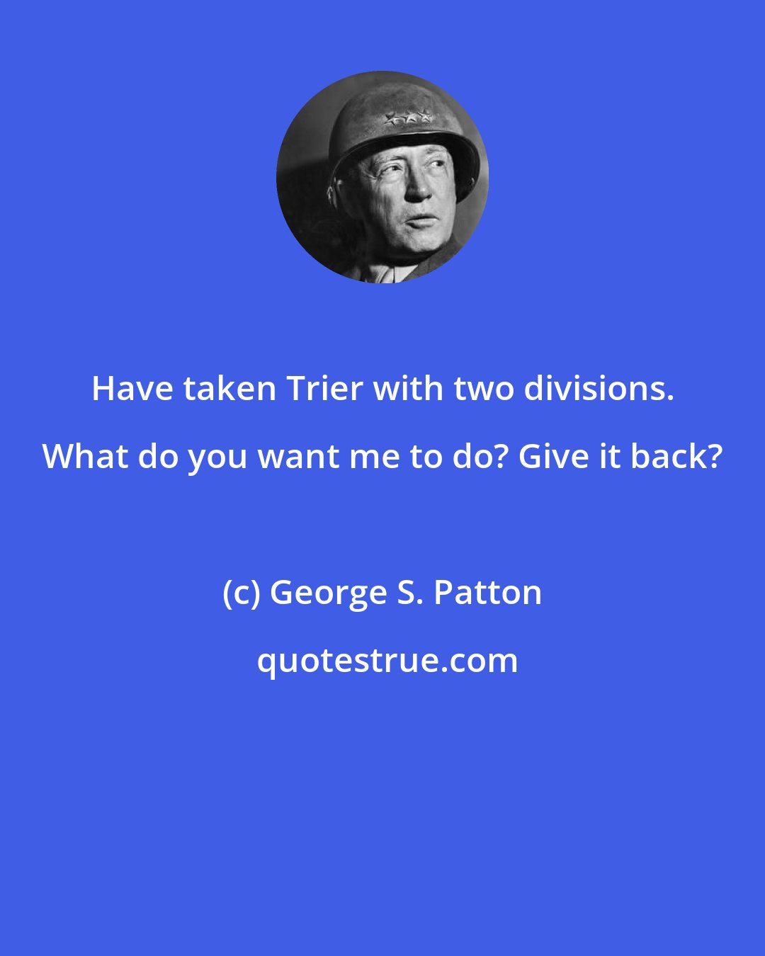 George S. Patton: Have taken Trier with two divisions. What do you want me to do? Give it back?