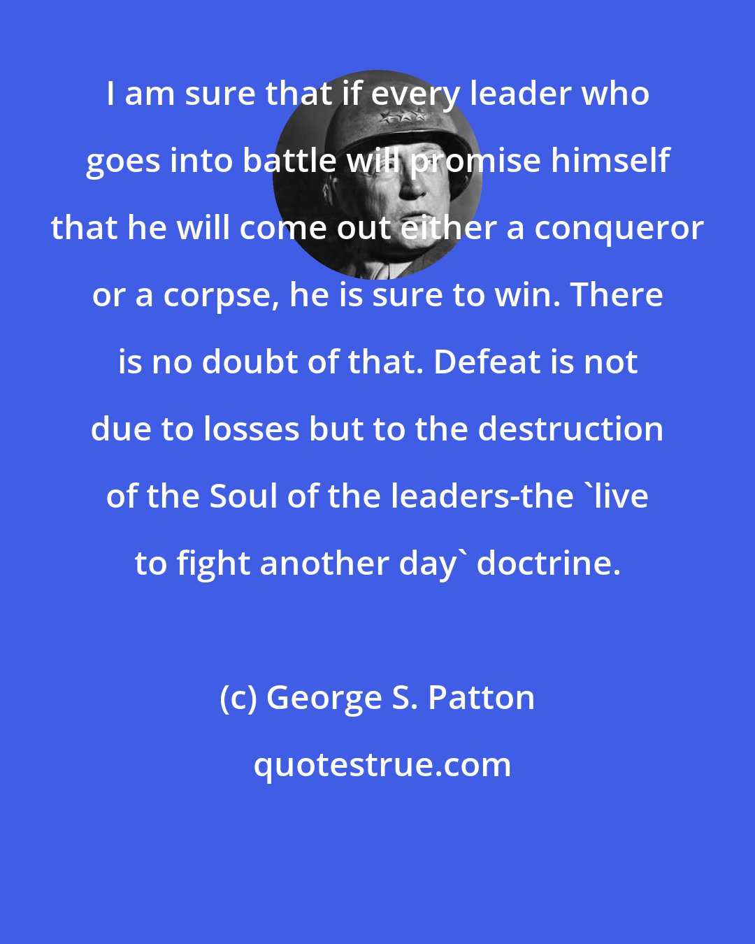 George S. Patton: I am sure that if every leader who goes into battle will promise himself that he will come out either a conqueror or a corpse, he is sure to win. There is no doubt of that. Defeat is not due to losses but to the destruction of the Soul of the leaders-the 'live to fight another day' doctrine.