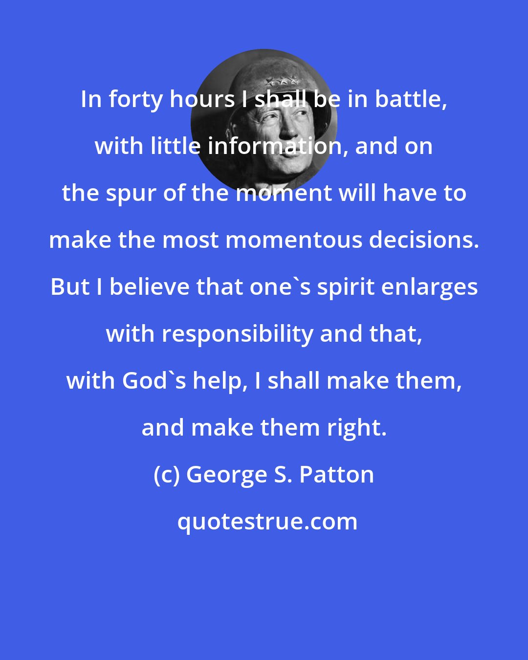 George S. Patton: In forty hours I shall be in battle, with little information, and on the spur of the moment will have to make the most momentous decisions. But I believe that one's spirit enlarges with responsibility and that, with God's help, I shall make them, and make them right.