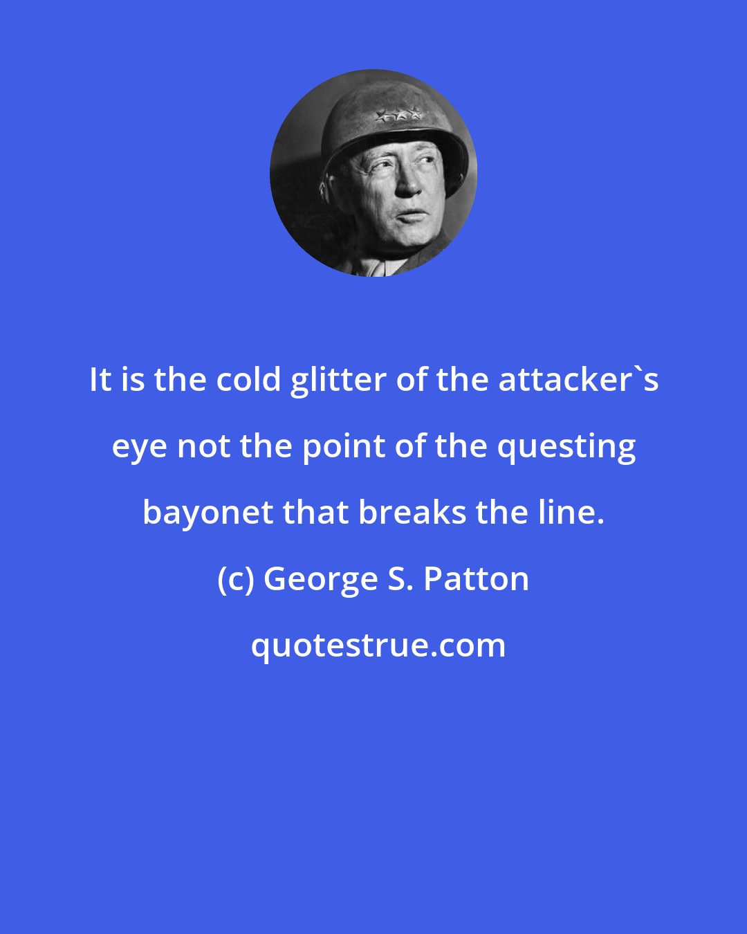 George S. Patton: It is the cold glitter of the attacker's eye not the point of the questing bayonet that breaks the line.