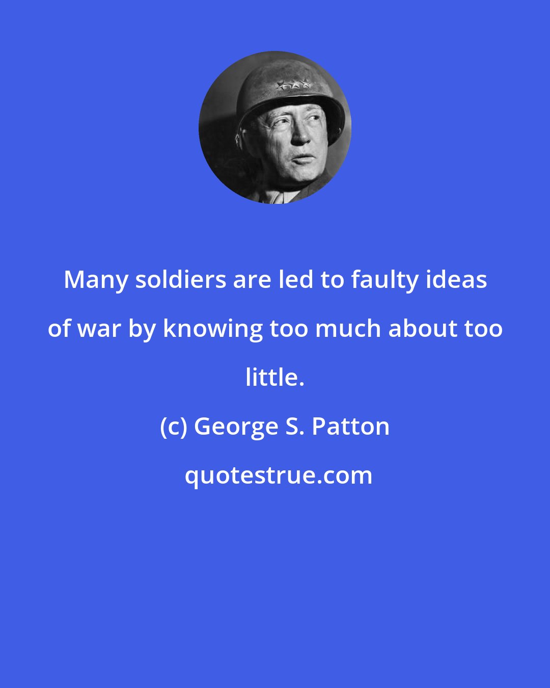 George S. Patton: Many soldiers are led to faulty ideas of war by knowing too much about too little.