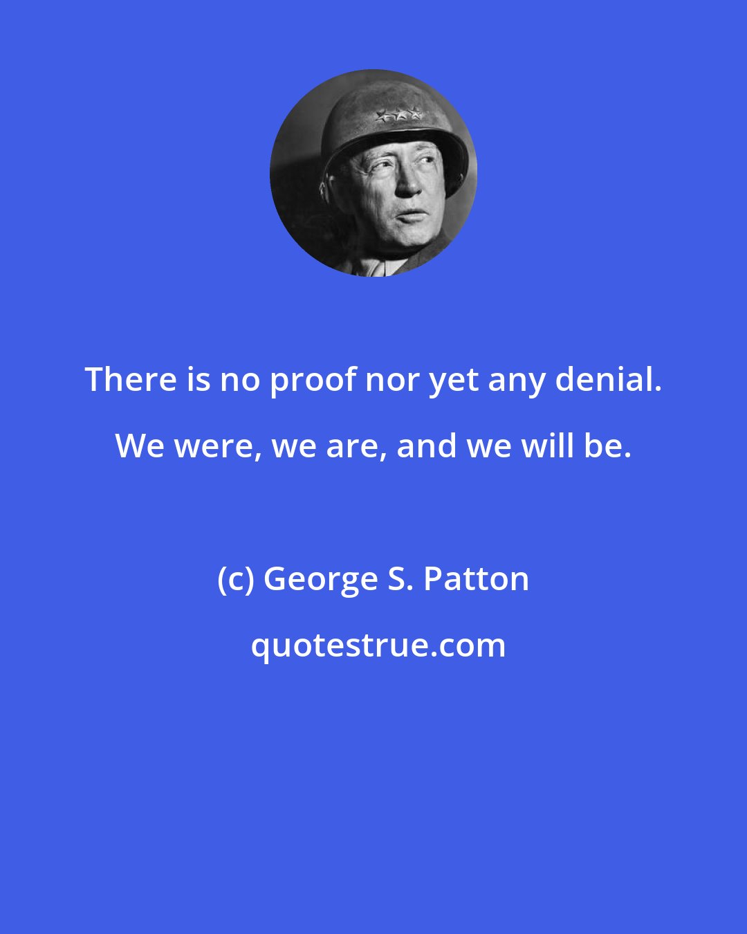George S. Patton: There is no proof nor yet any denial. We were, we are, and we will be.