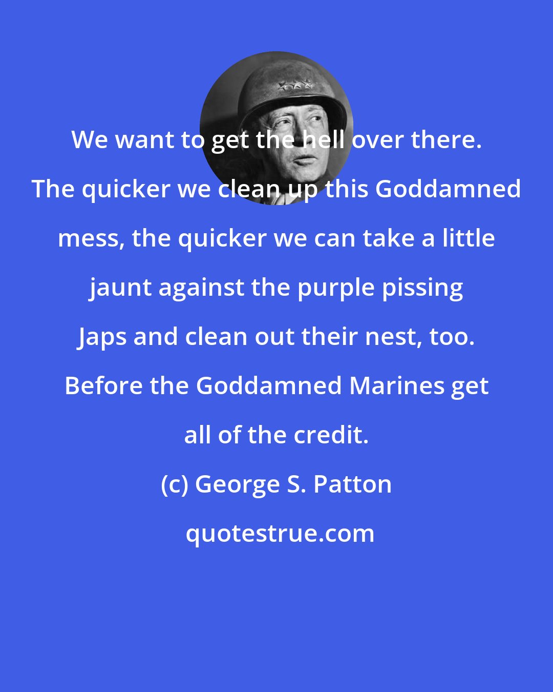 George S. Patton: We want to get the hell over there. The quicker we clean up this Goddamned mess, the quicker we can take a little jaunt against the purple pissing Japs and clean out their nest, too. Before the Goddamned Marines get all of the credit.