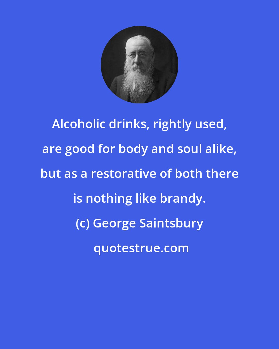 George Saintsbury: Alcoholic drinks, rightly used, are good for body and soul alike, but as a restorative of both there is nothing like brandy.